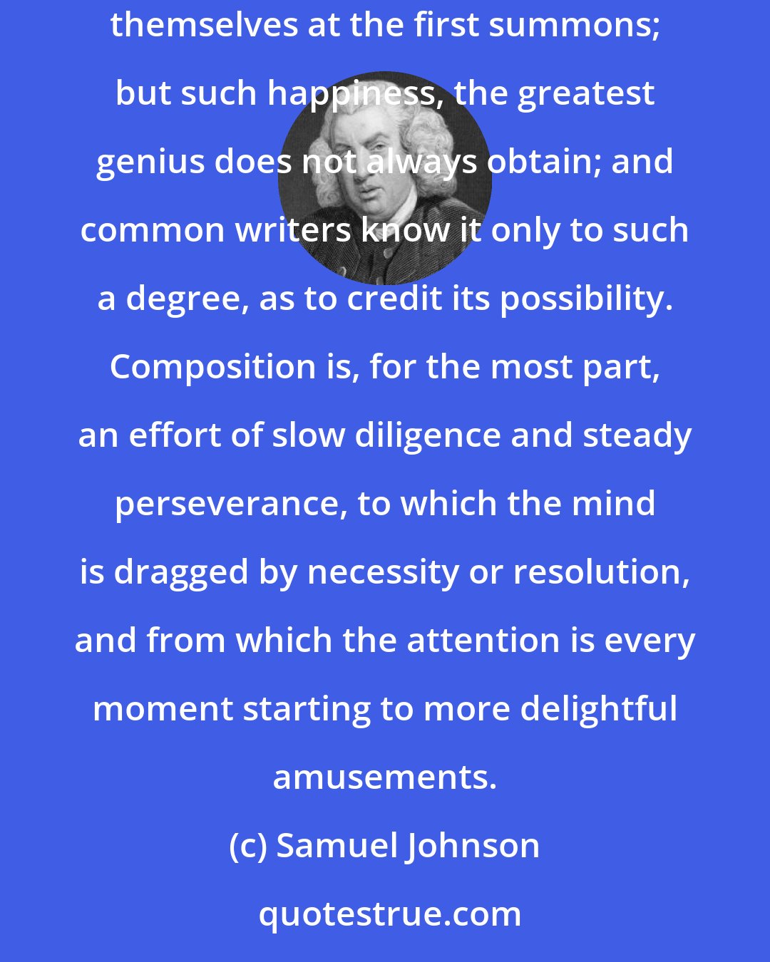 Samuel Johnson: To write is, indeed, no unpleasing employment, when one sentiment readily produces another, and both ideas and expressions present themselves at the first summons; but such happiness, the greatest genius does not always obtain; and common writers know it only to such a degree, as to credit its possibility. Composition is, for the most part, an effort of slow diligence and steady perseverance, to which the mind is dragged by necessity or resolution, and from which the attention is every moment starting to more delightful amusements.