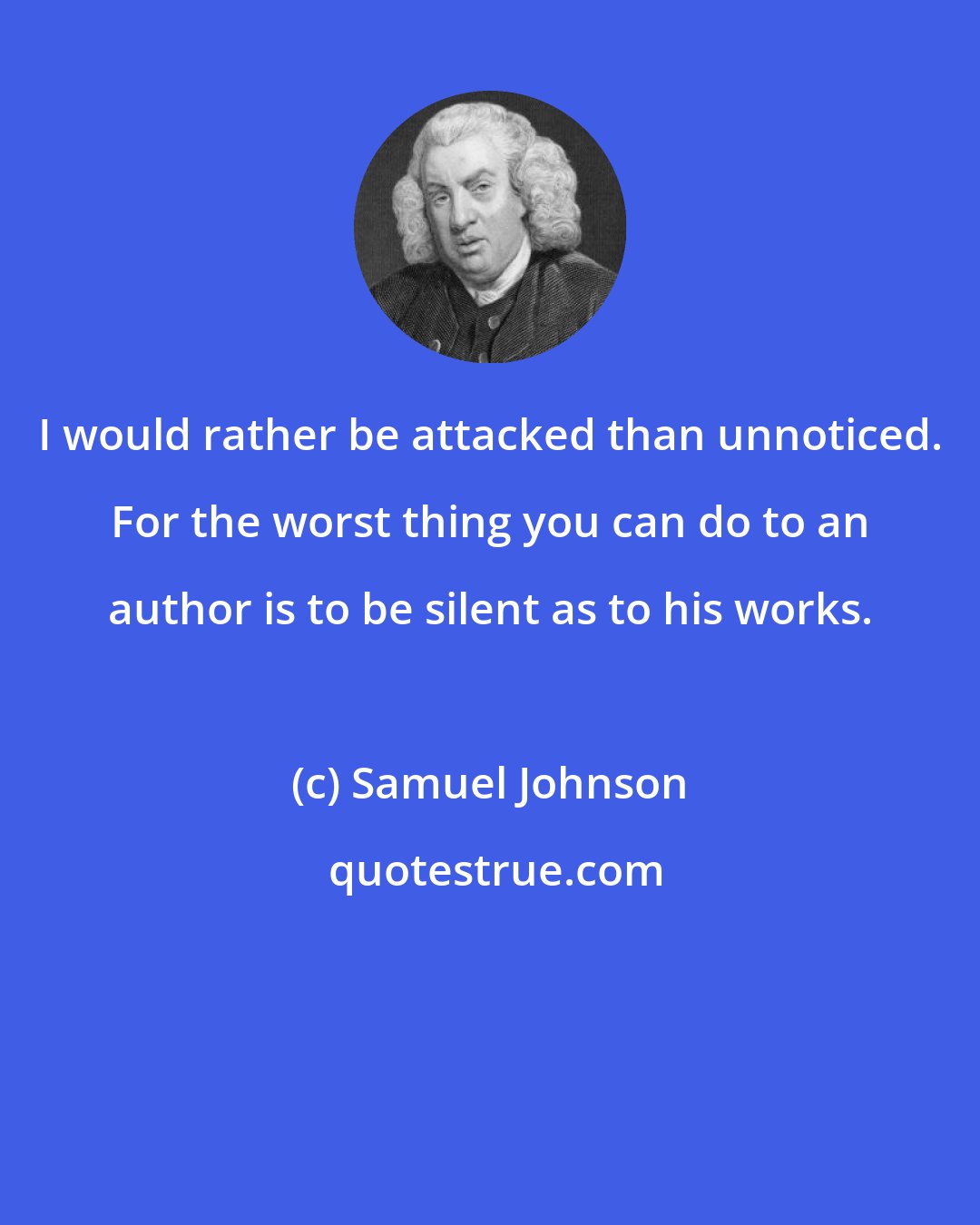 Samuel Johnson: I would rather be attacked than unnoticed. For the worst thing you can do to an author is to be silent as to his works.
