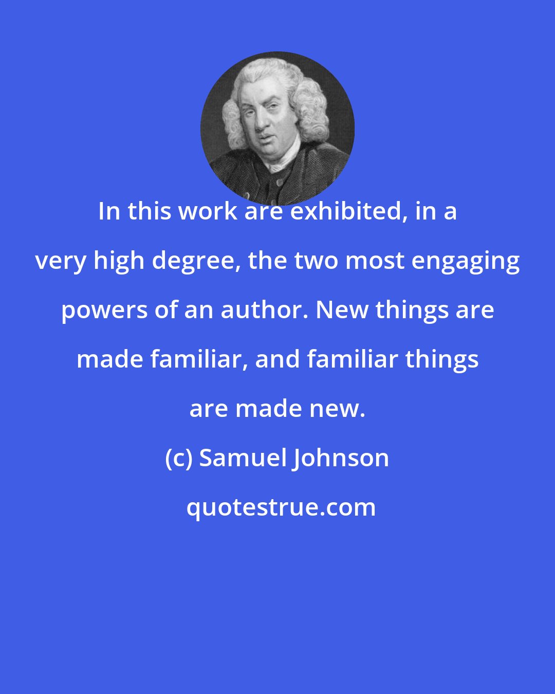 Samuel Johnson: In this work are exhibited, in a very high degree, the two most engaging powers of an author. New things are made familiar, and familiar things are made new.