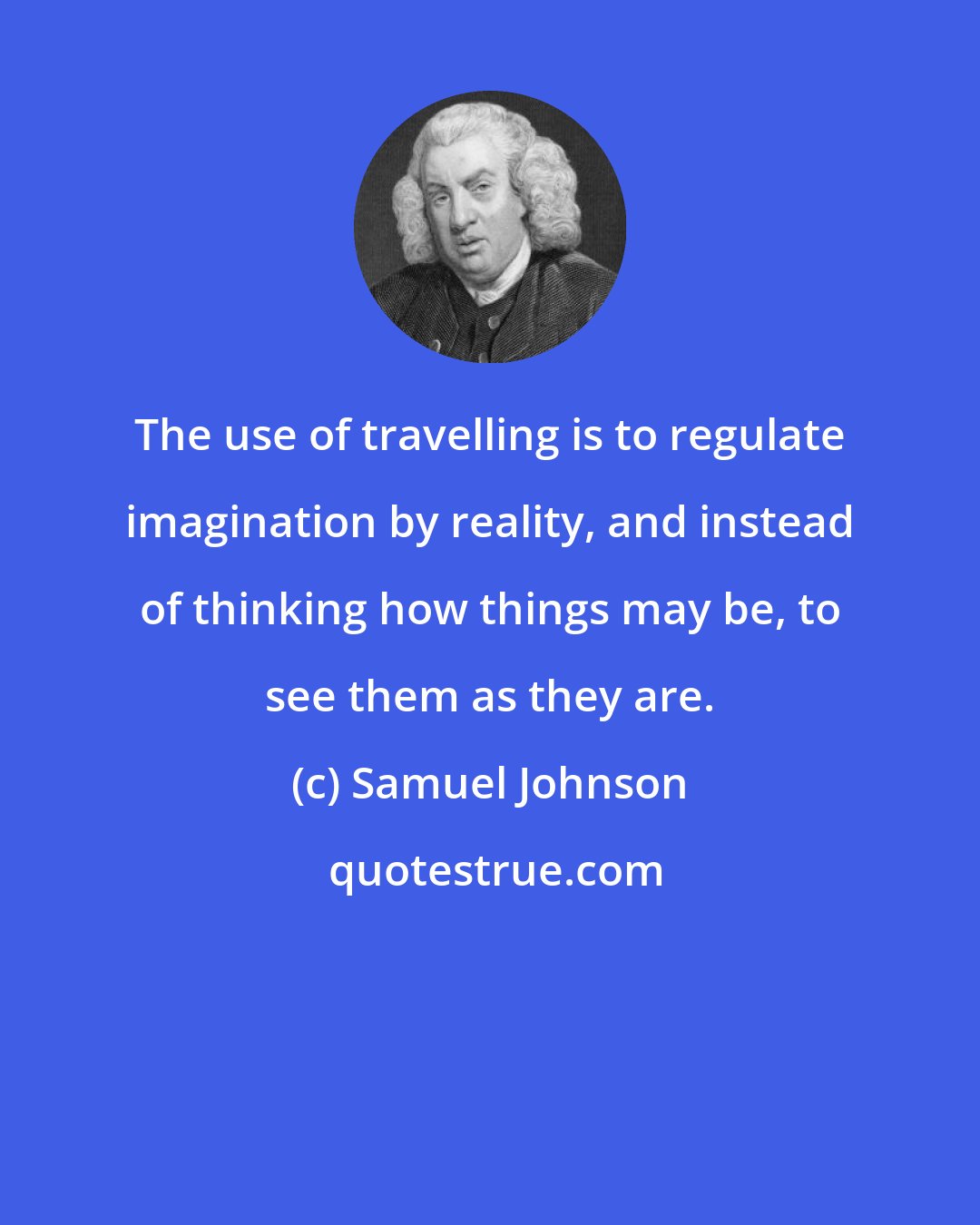 Samuel Johnson: The use of travelling is to regulate imagination by reality, and instead of thinking how things may be, to see them as they are.