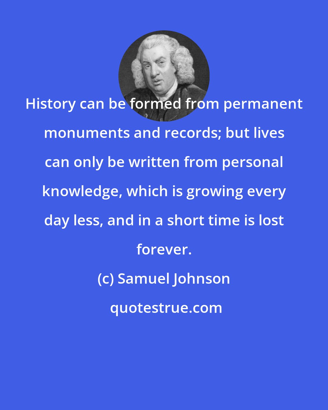 Samuel Johnson: History can be formed from permanent monuments and records; but lives can only be written from personal knowledge, which is growing every day less, and in a short time is lost forever.