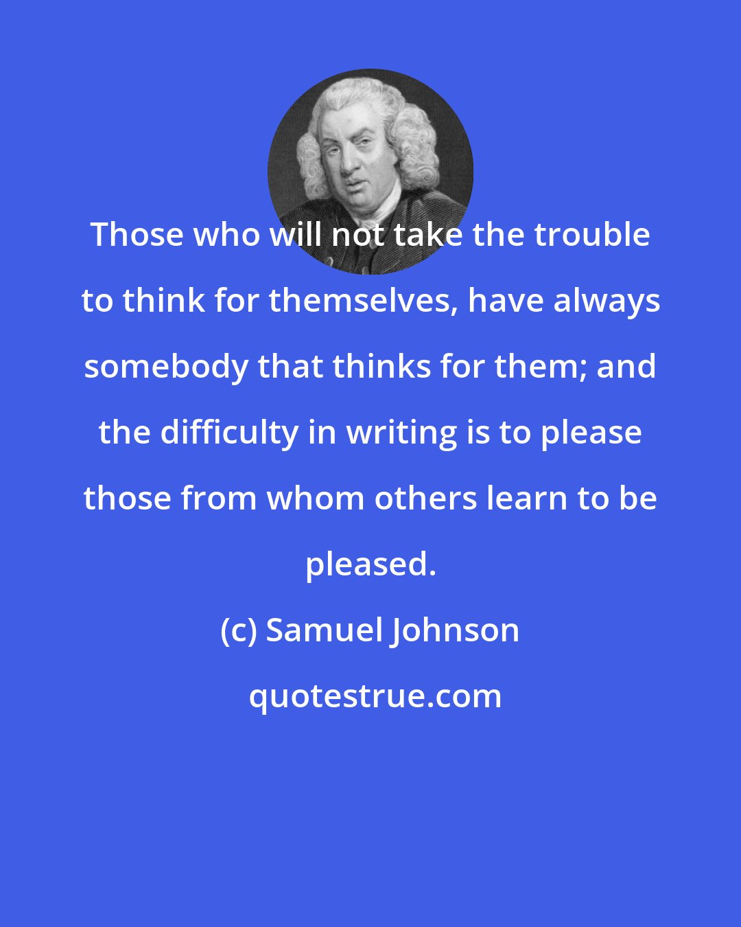 Samuel Johnson: Those who will not take the trouble to think for themselves, have always somebody that thinks for them; and the difficulty in writing is to please those from whom others learn to be pleased.