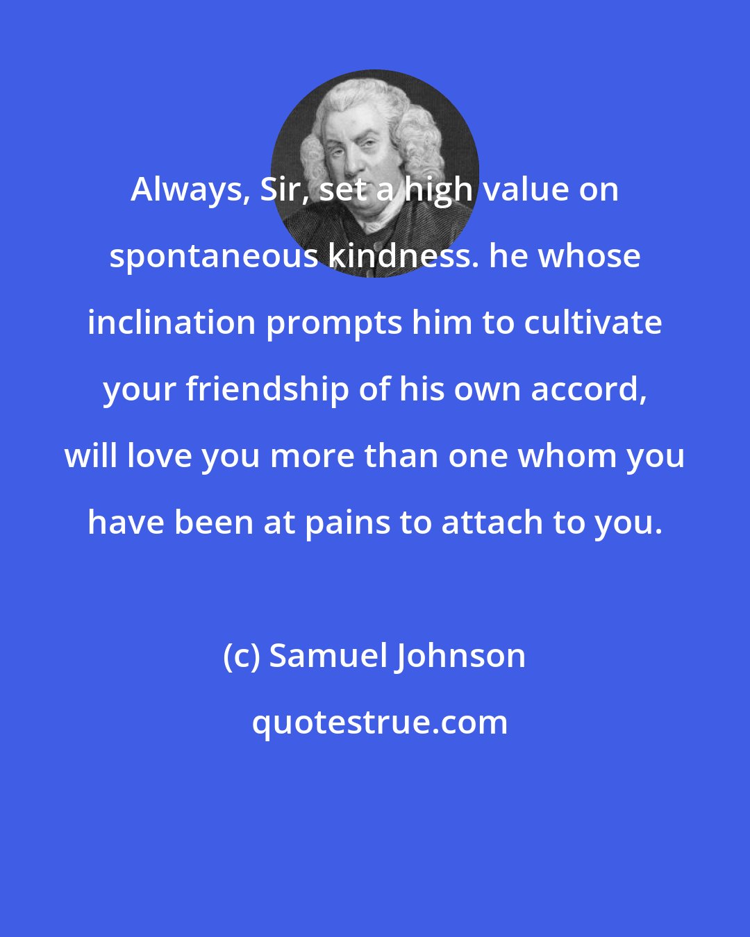 Samuel Johnson: Always, Sir, set a high value on spontaneous kindness. he whose inclination prompts him to cultivate your friendship of his own accord, will love you more than one whom you have been at pains to attach to you.
