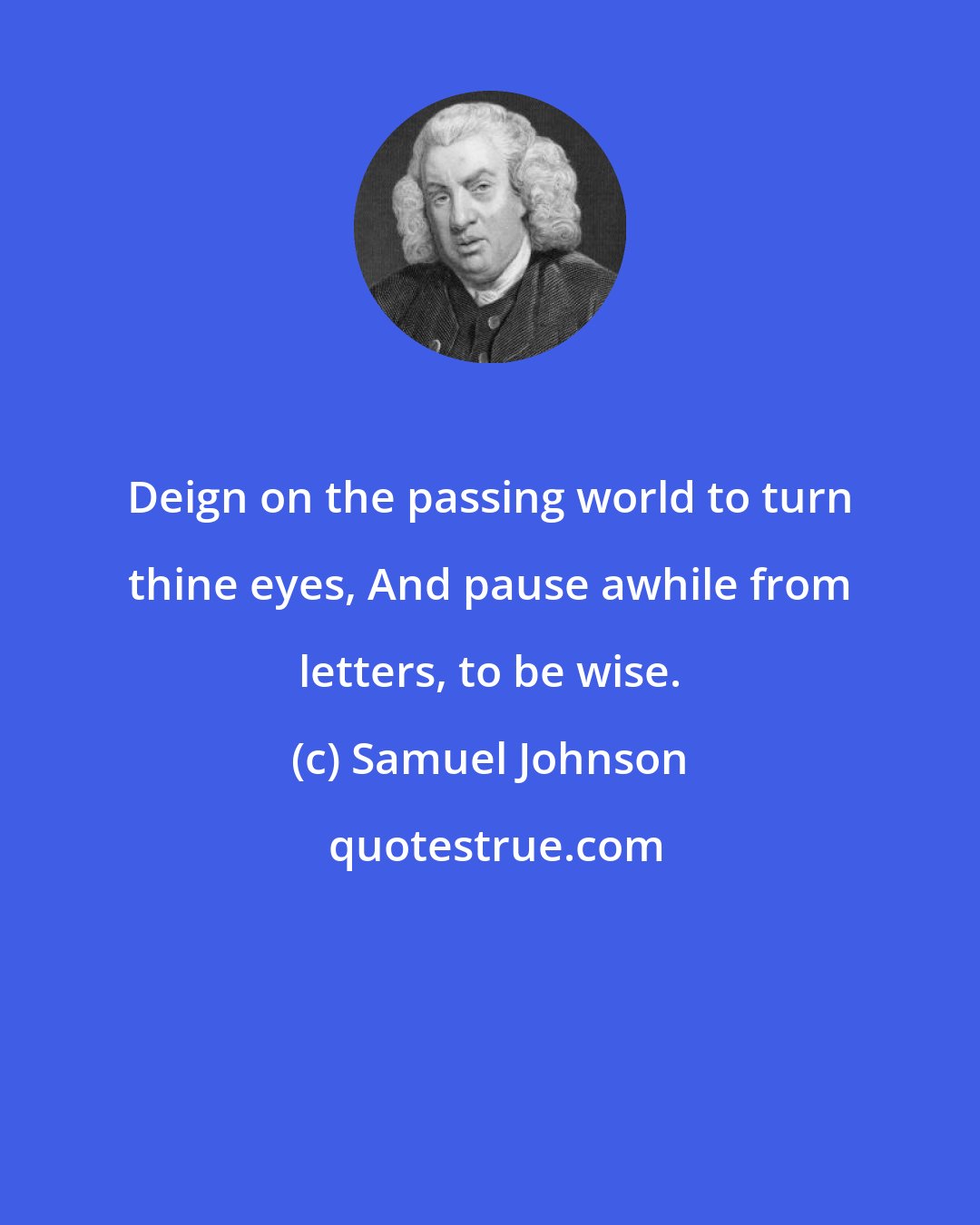 Samuel Johnson: Deign on the passing world to turn thine eyes, And pause awhile from letters, to be wise.