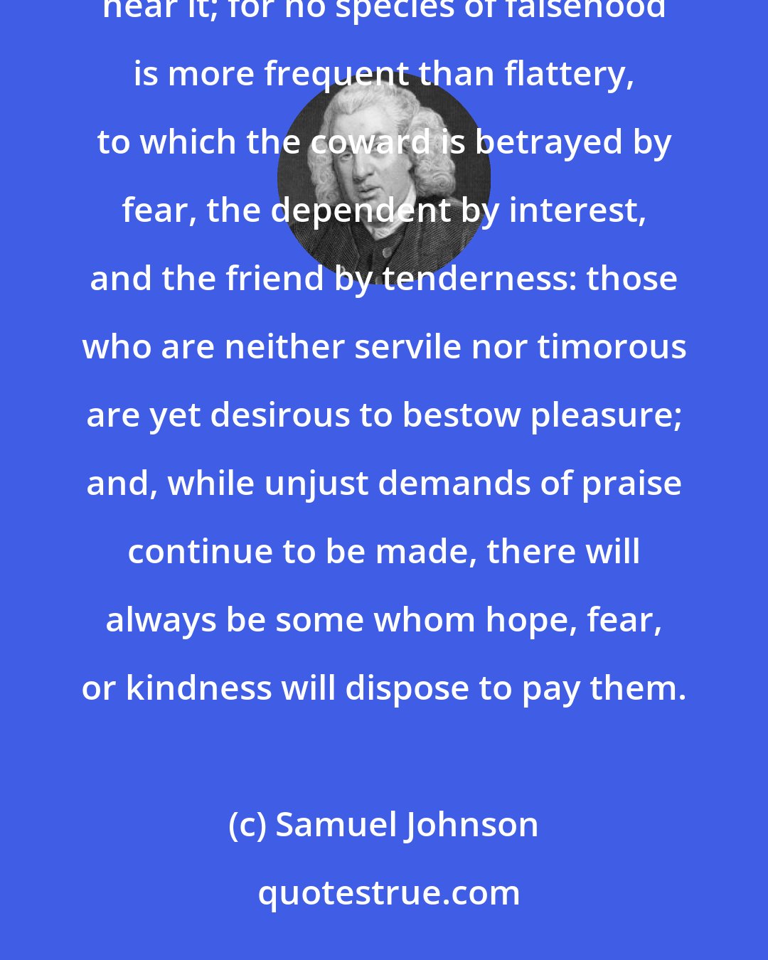Samuel Johnson: In order that all men may be taught to speak truth, it is necessary that all likewise should learn to hear it; for no species of falsehood is more frequent than flattery, to which the coward is betrayed by fear, the dependent by interest, and the friend by tenderness: those who are neither servile nor timorous are yet desirous to bestow pleasure; and, while unjust demands of praise continue to be made, there will always be some whom hope, fear, or kindness will dispose to pay them.