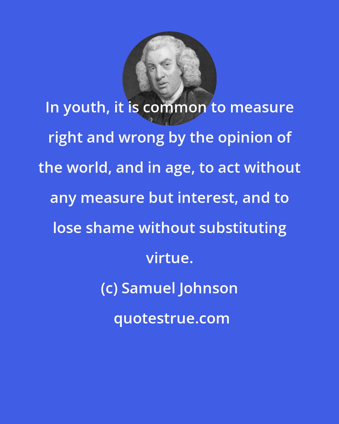 Samuel Johnson: In youth, it is common to measure right and wrong by the opinion of the world, and in age, to act without any measure but interest, and to lose shame without substituting virtue.