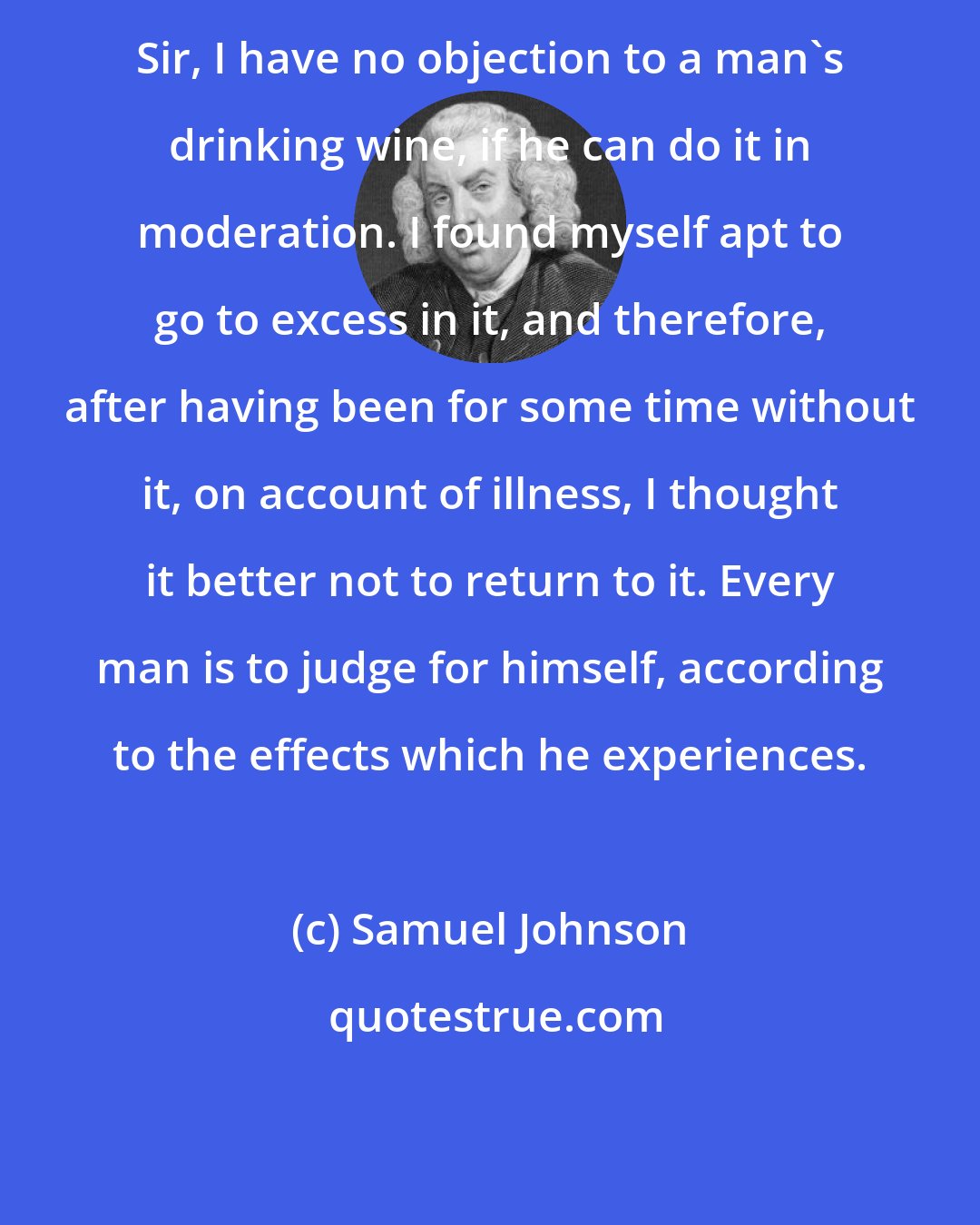 Samuel Johnson: Sir, I have no objection to a man's drinking wine, if he can do it in moderation. I found myself apt to go to excess in it, and therefore, after having been for some time without it, on account of illness, I thought it better not to return to it. Every man is to judge for himself, according to the effects which he experiences.
