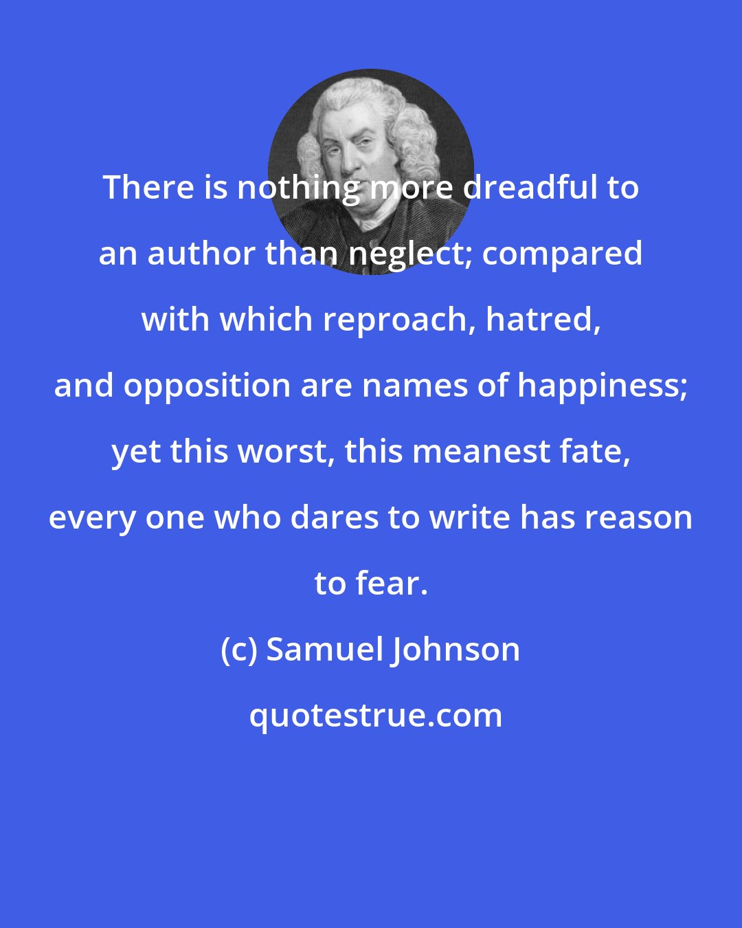 Samuel Johnson: There is nothing more dreadful to an author than neglect; compared with which reproach, hatred, and opposition are names of happiness; yet this worst, this meanest fate, every one who dares to write has reason to fear.