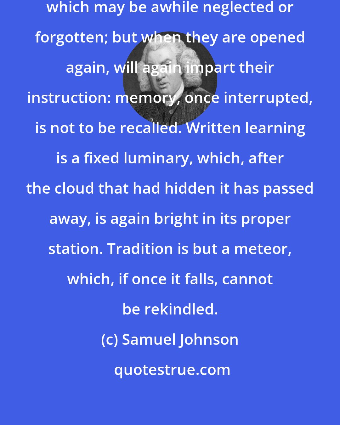 Samuel Johnson: Books are faithful repositories, which may be awhile neglected or forgotten; but when they are opened again, will again impart their instruction: memory, once interrupted, is not to be recalled. Written learning is a fixed luminary, which, after the cloud that had hidden it has passed away, is again bright in its proper station. Tradition is but a meteor, which, if once it falls, cannot be rekindled.