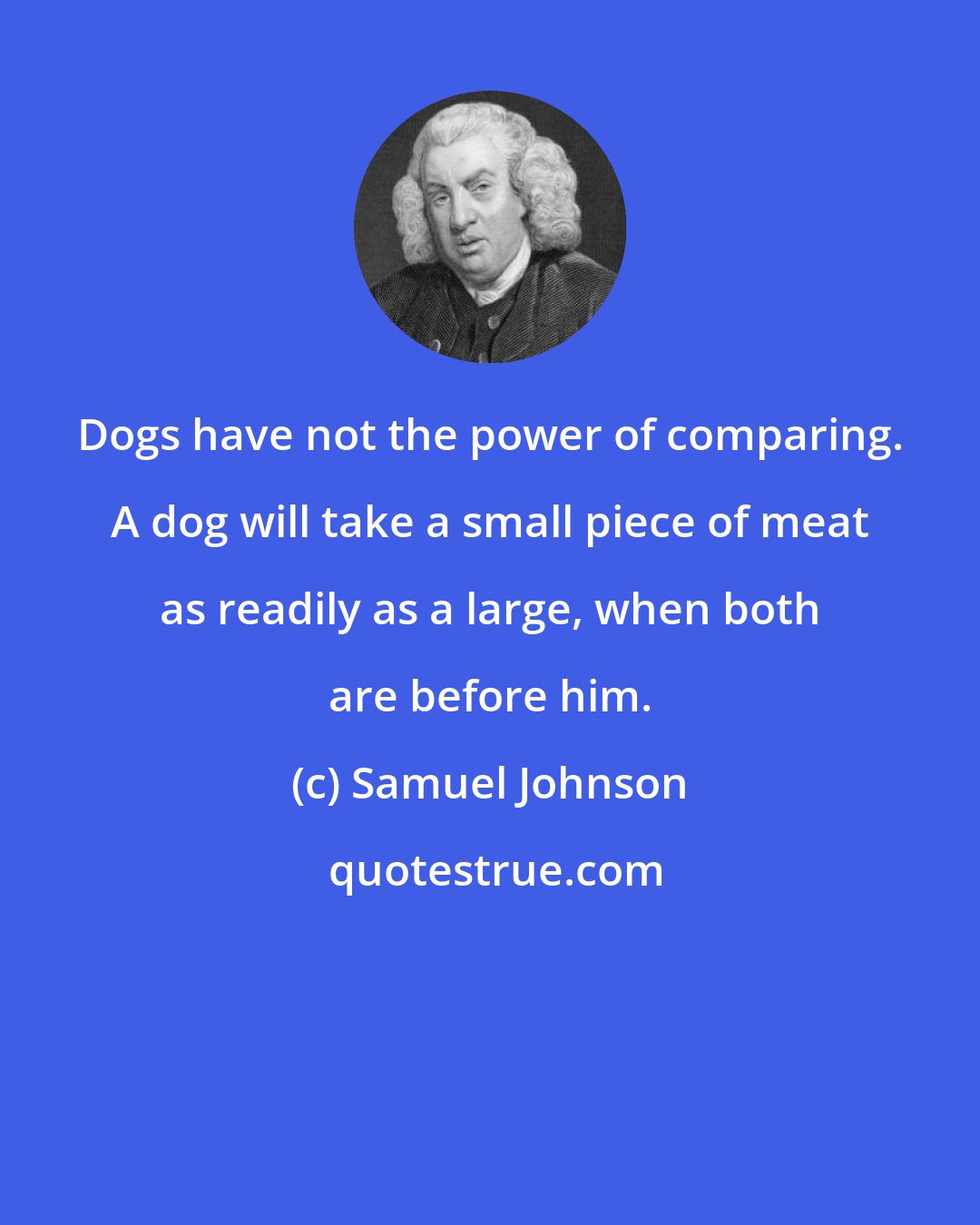 Samuel Johnson: Dogs have not the power of comparing. A dog will take a small piece of meat as readily as a large, when both are before him.