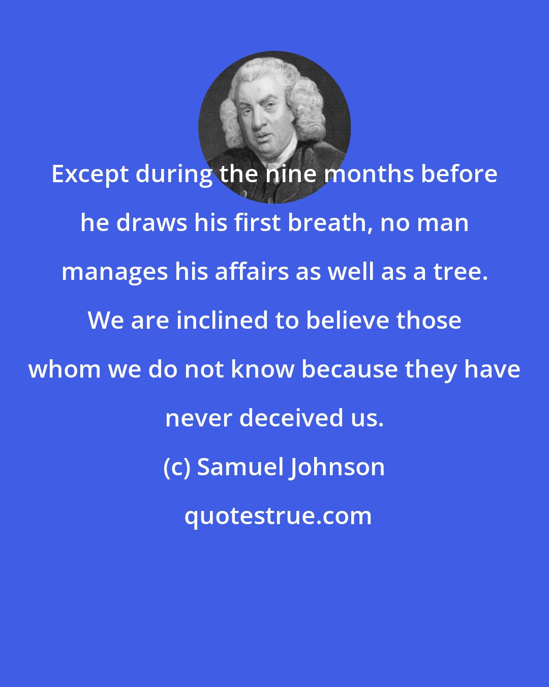 Samuel Johnson: Except during the nine months before he draws his first breath, no man manages his affairs as well as a tree. We are inclined to believe those whom we do not know because they have never deceived us.