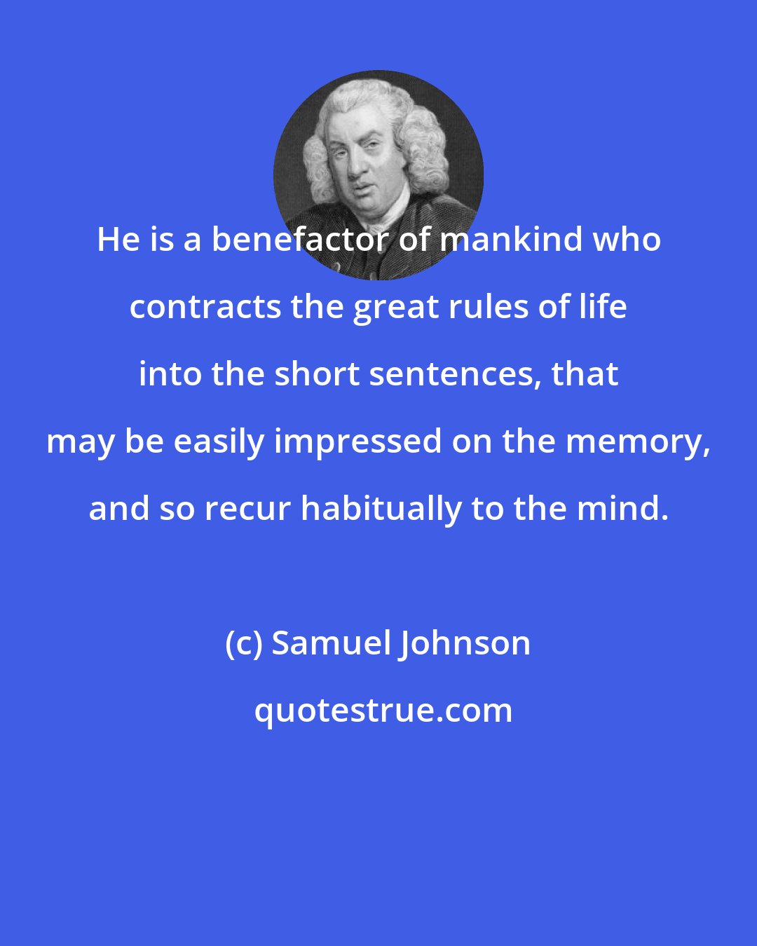 Samuel Johnson: He is a benefactor of mankind who contracts the great rules of life into the short sentences, that may be easily impressed on the memory, and so recur habitually to the mind.