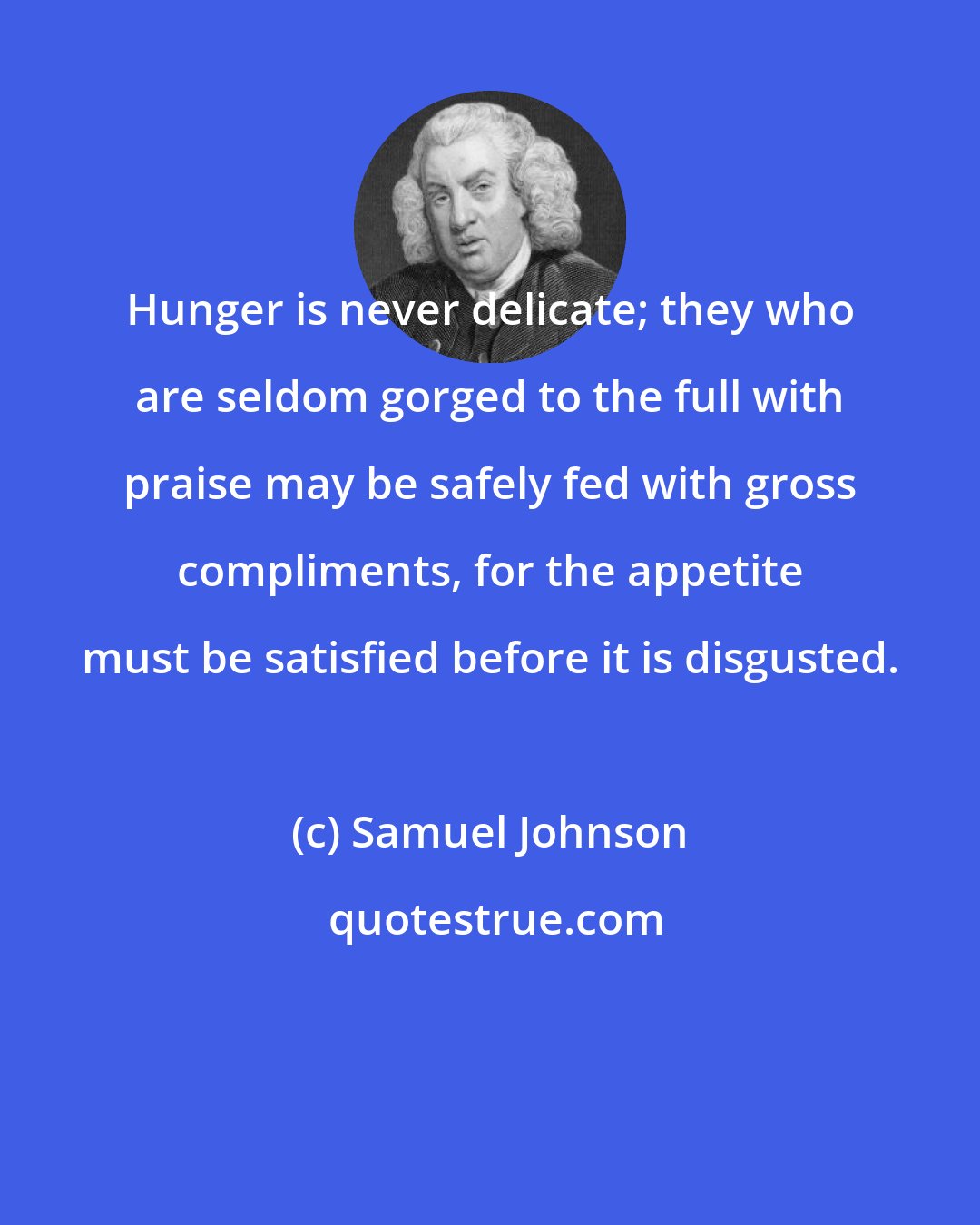 Samuel Johnson: Hunger is never delicate; they who are seldom gorged to the full with praise may be safely fed with gross compliments, for the appetite must be satisfied before it is disgusted.