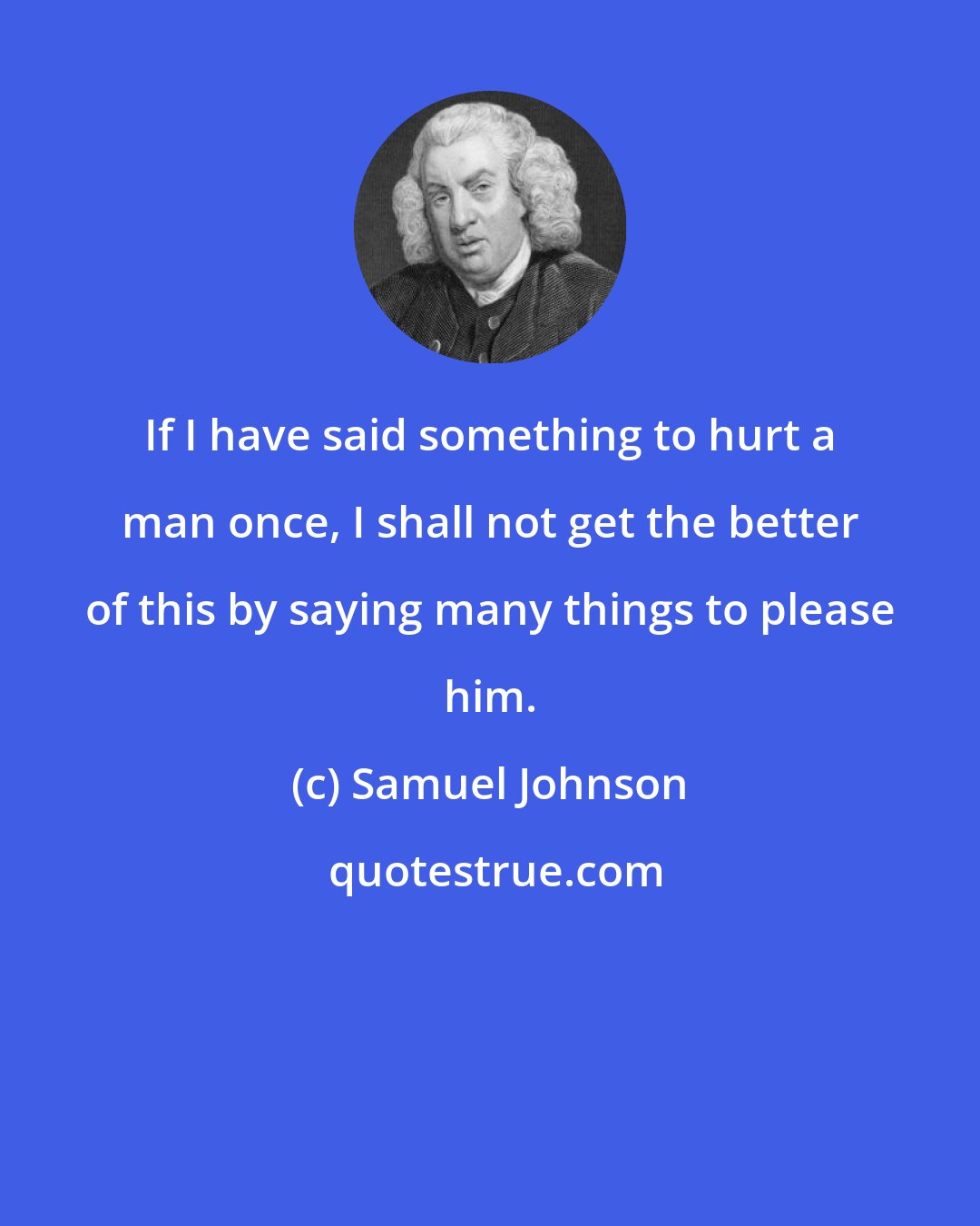 Samuel Johnson: If I have said something to hurt a man once, I shall not get the better of this by saying many things to please him.