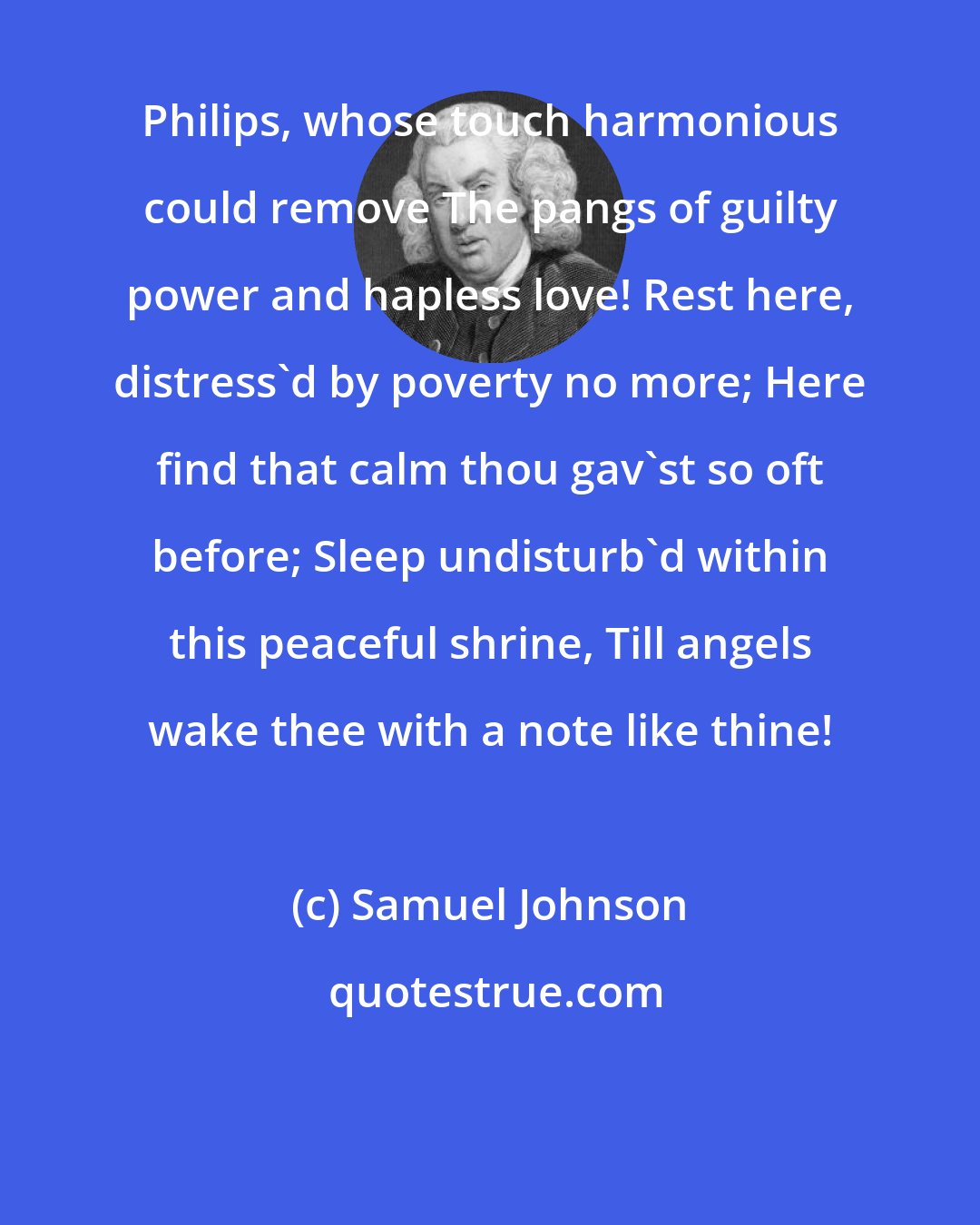 Samuel Johnson: Philips, whose touch harmonious could remove The pangs of guilty power and hapless love! Rest here, distress'd by poverty no more; Here find that calm thou gav'st so oft before; Sleep undisturb'd within this peaceful shrine, Till angels wake thee with a note like thine!