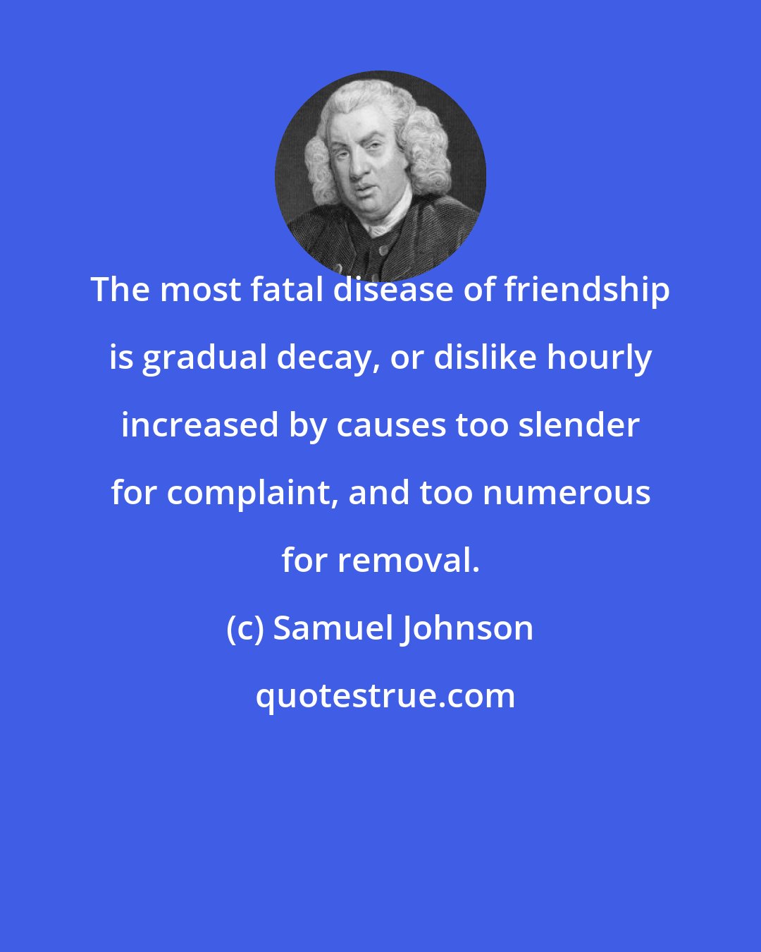 Samuel Johnson: The most fatal disease of friendship is gradual decay, or dislike hourly increased by causes too slender for complaint, and too numerous for removal.