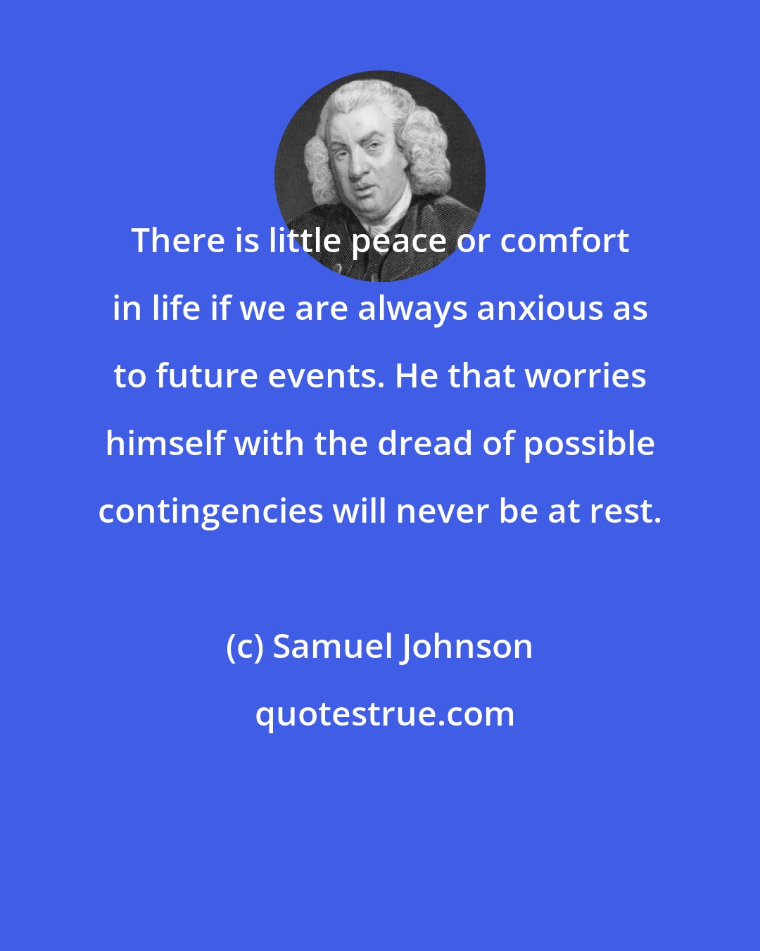 Samuel Johnson: There is little peace or comfort in life if we are always anxious as to future events. He that worries himself with the dread of possible contingencies will never be at rest.