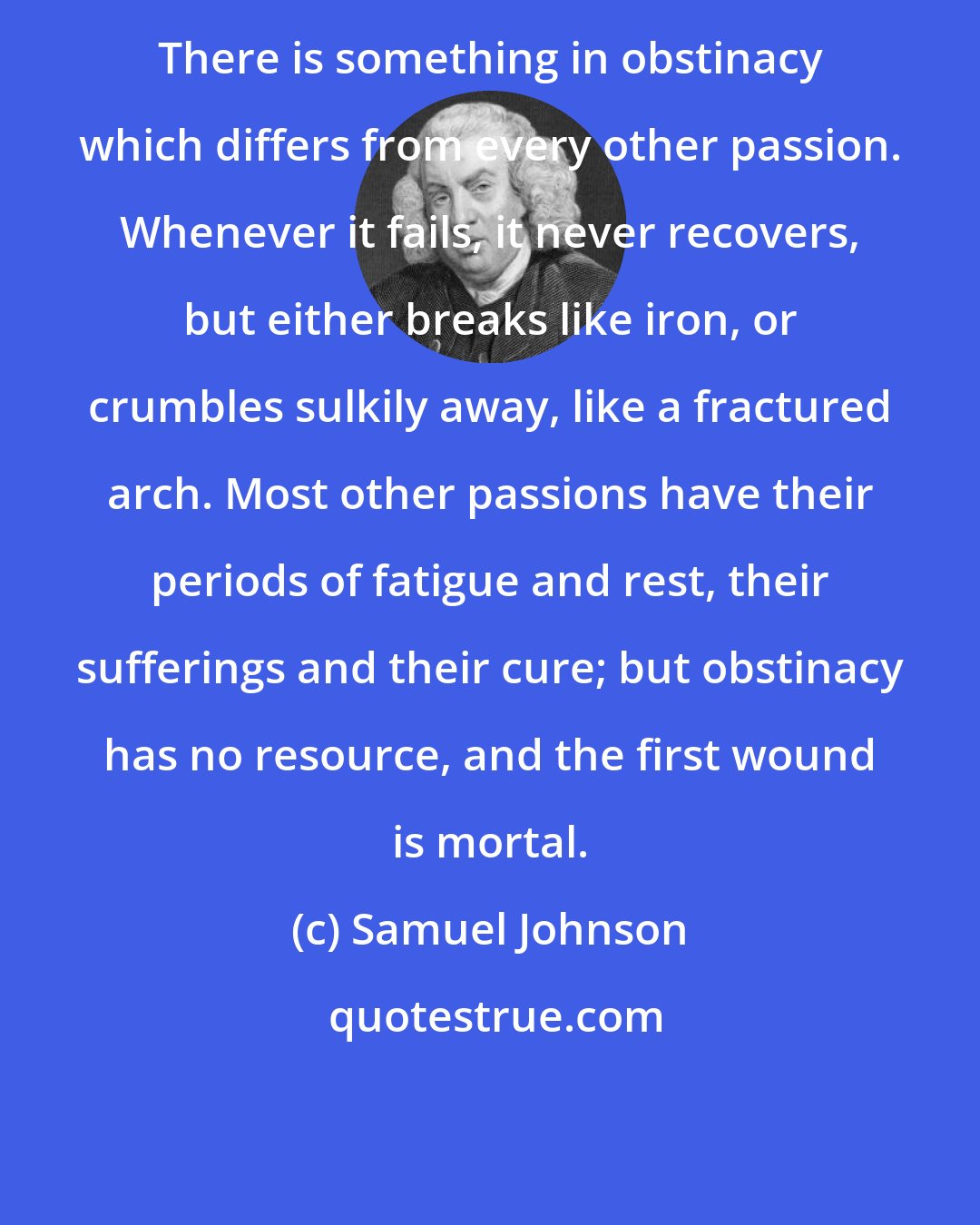 Samuel Johnson: There is something in obstinacy which differs from every other passion. Whenever it fails, it never recovers, but either breaks like iron, or crumbles sulkily away, like a fractured arch. Most other passions have their periods of fatigue and rest, their sufferings and their cure; but obstinacy has no resource, and the first wound is mortal.