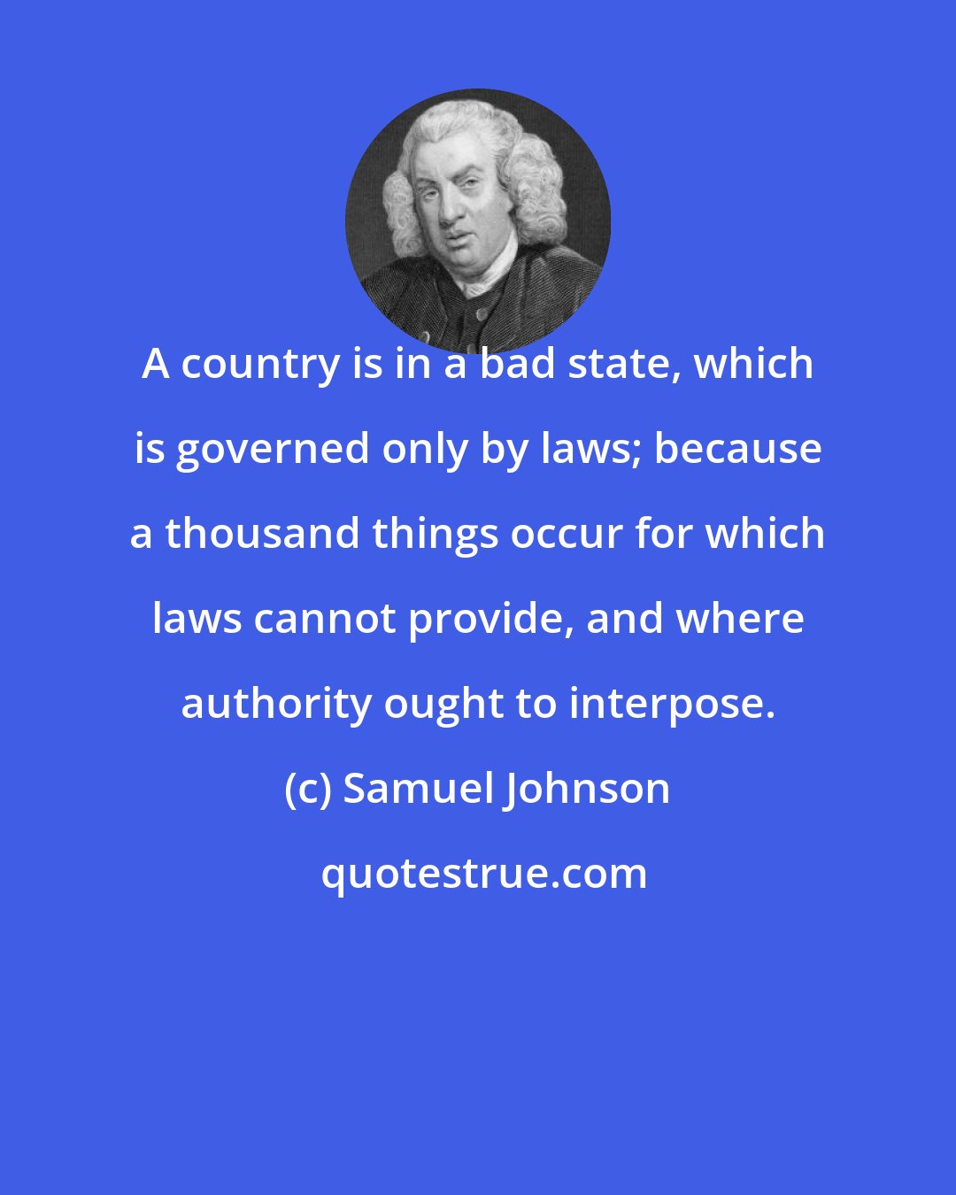 Samuel Johnson: A country is in a bad state, which is governed only by laws; because a thousand things occur for which laws cannot provide, and where authority ought to interpose.