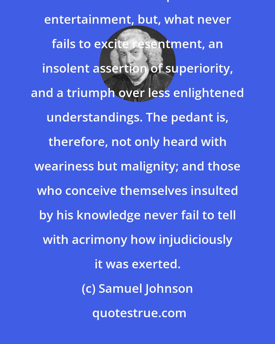 Samuel Johnson: All discourse of which others cannot partake is not only an irksome usurpation of the time devoted to pleasure and entertainment, but, what never fails to excite resentment, an insolent assertion of superiority, and a triumph over less enlightened understandings. The pedant is, therefore, not only heard with weariness but malignity; and those who conceive themselves insulted by his knowledge never fail to tell with acrimony how injudiciously it was exerted.