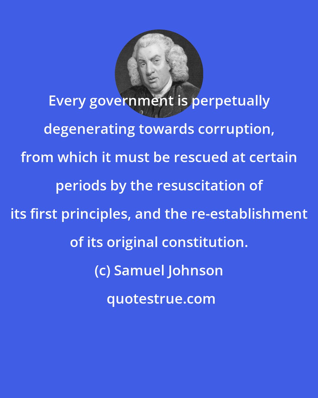 Samuel Johnson: Every government is perpetually degenerating towards corruption, from which it must be rescued at certain periods by the resuscitation of its first principles, and the re-establishment of its original constitution.