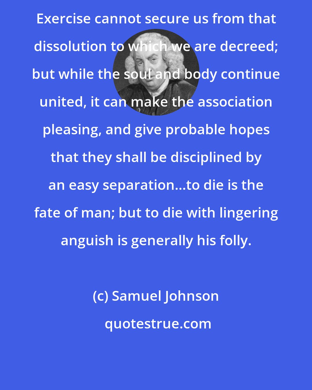 Samuel Johnson: Exercise cannot secure us from that dissolution to which we are decreed; but while the soul and body continue united, it can make the association pleasing, and give probable hopes that they shall be disciplined by an easy separation...to die is the fate of man; but to die with lingering anguish is generally his folly.