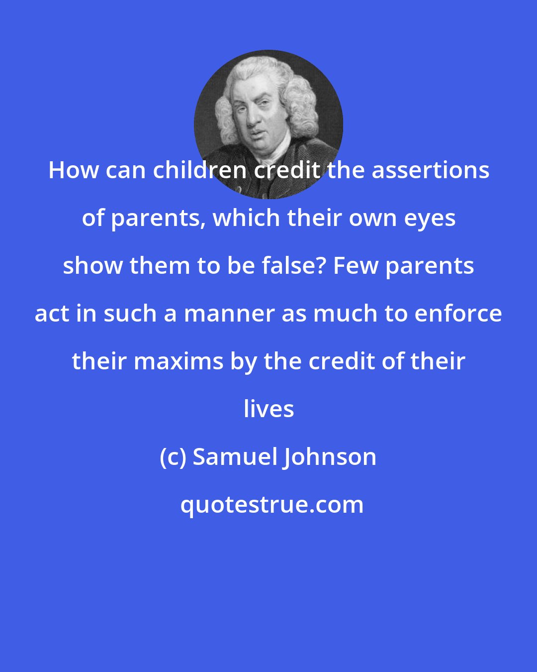 Samuel Johnson: How can children credit the assertions of parents, which their own eyes show them to be false? Few parents act in such a manner as much to enforce their maxims by the credit of their lives