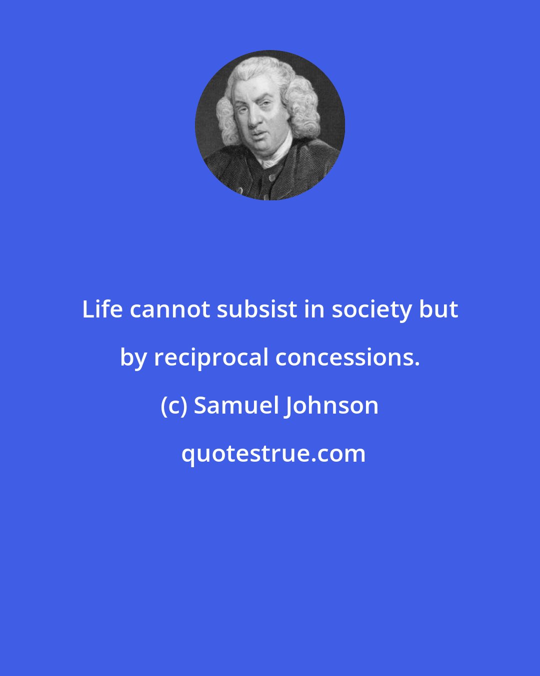Samuel Johnson: Life cannot subsist in society but by reciprocal concessions.
