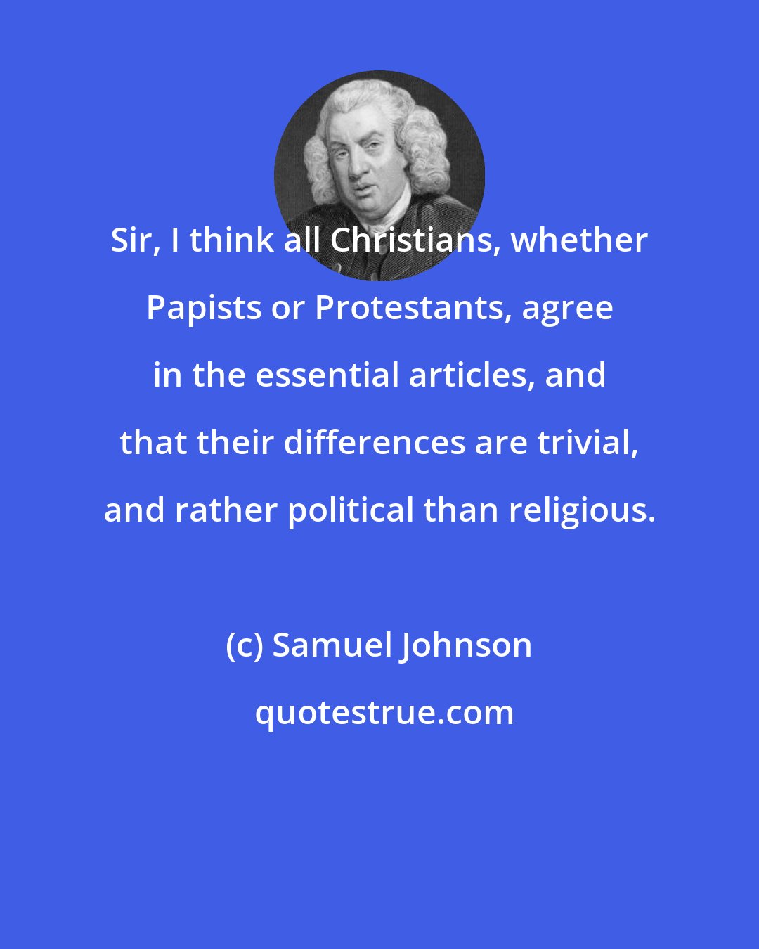 Samuel Johnson: Sir, I think all Christians, whether Papists or Protestants, agree in the essential articles, and that their differences are trivial, and rather political than religious.