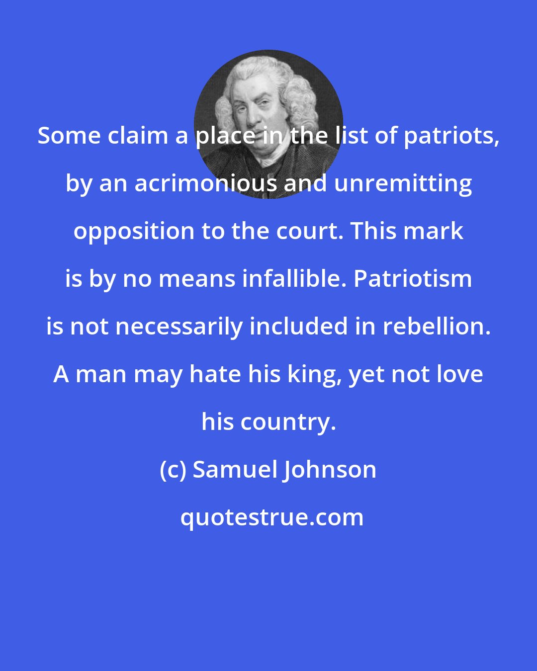 Samuel Johnson: Some claim a place in the list of patriots, by an acrimonious and unremitting opposition to the court. This mark is by no means infallible. Patriotism is not necessarily included in rebellion. A man may hate his king, yet not love his country.