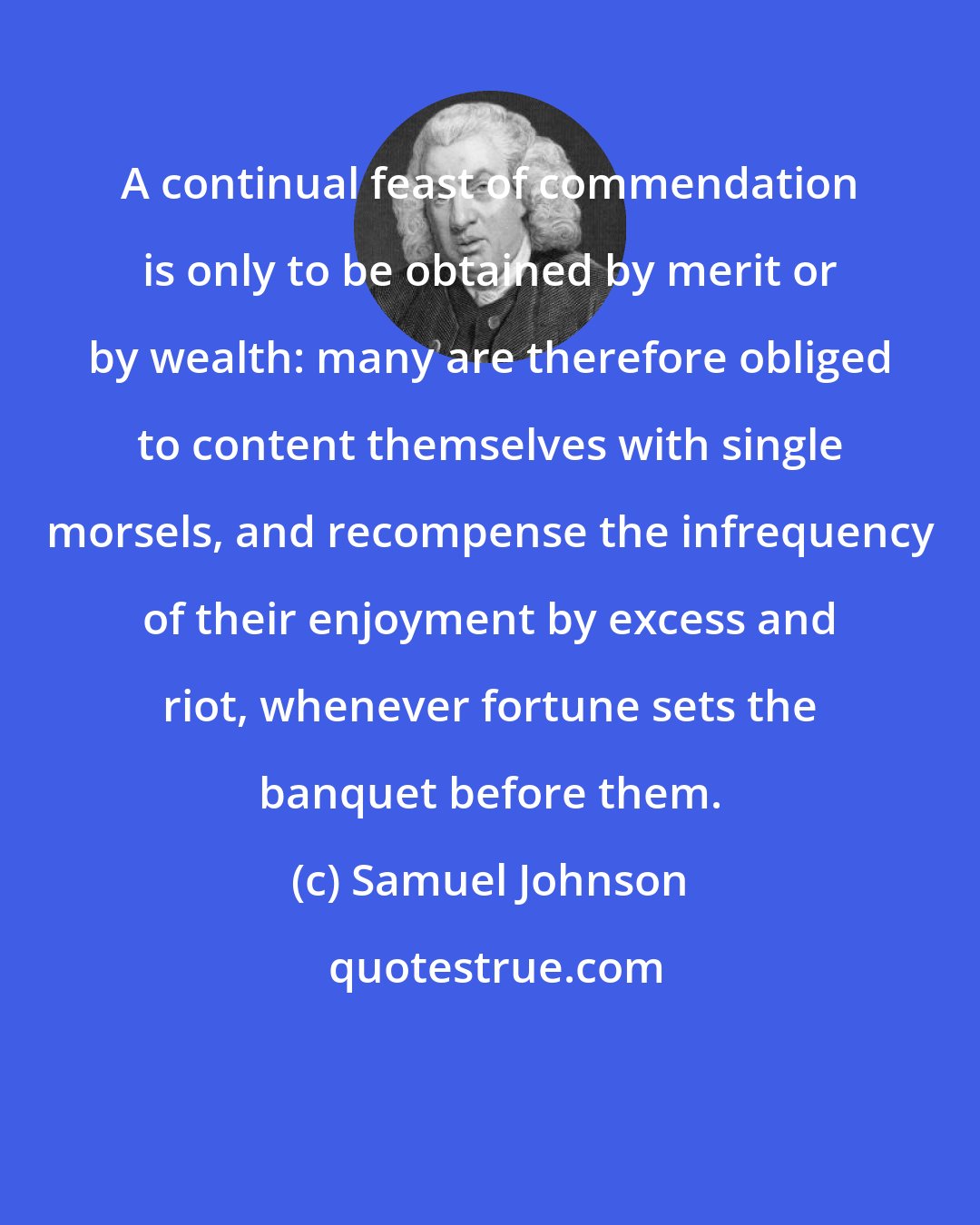 Samuel Johnson: A continual feast of commendation is only to be obtained by merit or by wealth: many are therefore obliged to content themselves with single morsels, and recompense the infrequency of their enjoyment by excess and riot, whenever fortune sets the banquet before them.