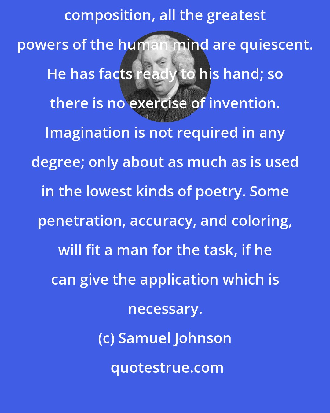 Samuel Johnson: Great abilities are not requisite for an Historian; for in historical composition, all the greatest powers of the human mind are quiescent. He has facts ready to his hand; so there is no exercise of invention. Imagination is not required in any degree; only about as much as is used in the lowest kinds of poetry. Some penetration, accuracy, and coloring, will fit a man for the task, if he can give the application which is necessary.