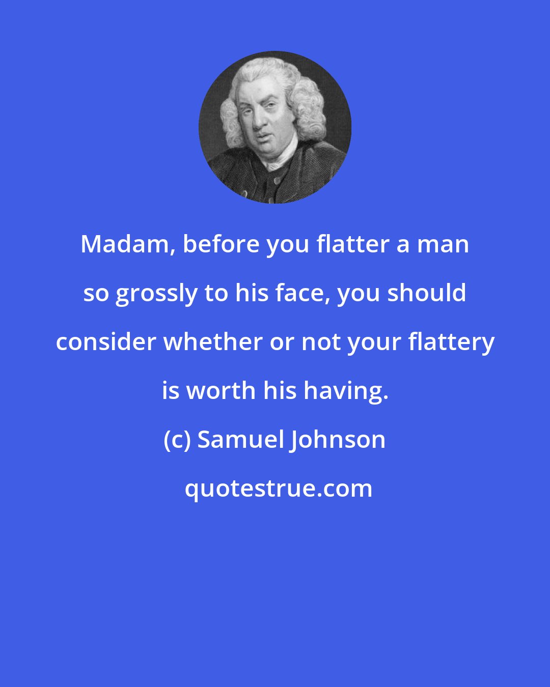 Samuel Johnson: Madam, before you flatter a man so grossly to his face, you should consider whether or not your flattery is worth his having.