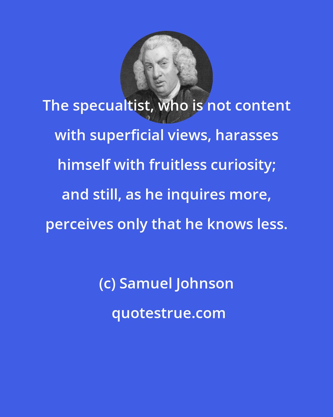 Samuel Johnson: The specualtist, who is not content with superficial views, harasses himself with fruitless curiosity; and still, as he inquires more, perceives only that he knows less.