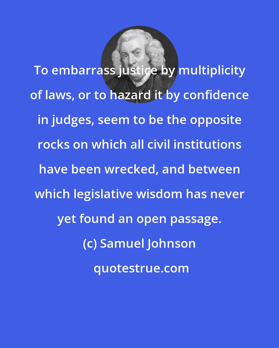 Samuel Johnson: To embarrass justice by multiplicity of laws, or to hazard it by confidence in judges, seem to be the opposite rocks on which all civil institutions have been wrecked, and between which legislative wisdom has never yet found an open passage.