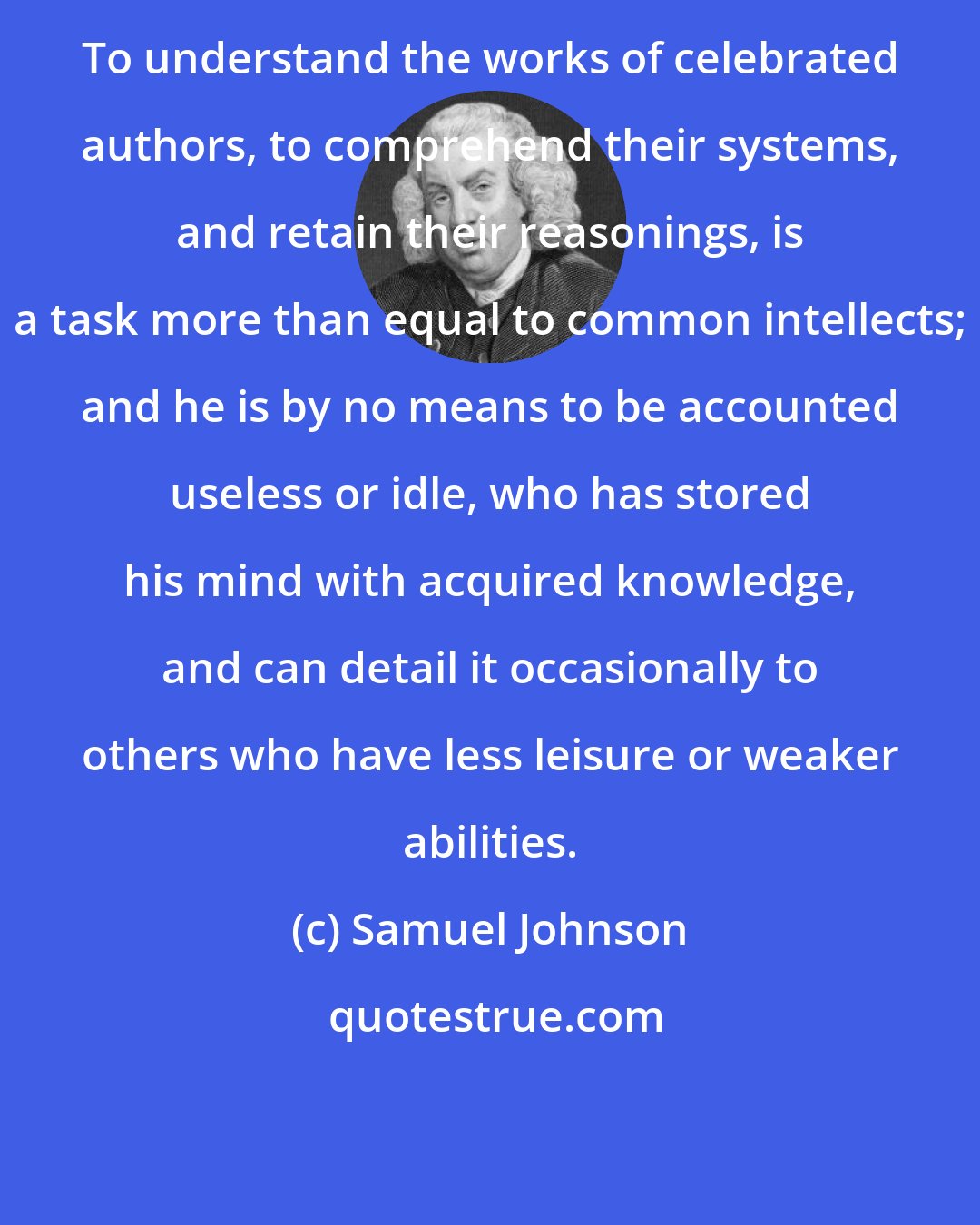 Samuel Johnson: To understand the works of celebrated authors, to comprehend their systems, and retain their reasonings, is a task more than equal to common intellects; and he is by no means to be accounted useless or idle, who has stored his mind with acquired knowledge, and can detail it occasionally to others who have less leisure or weaker abilities.