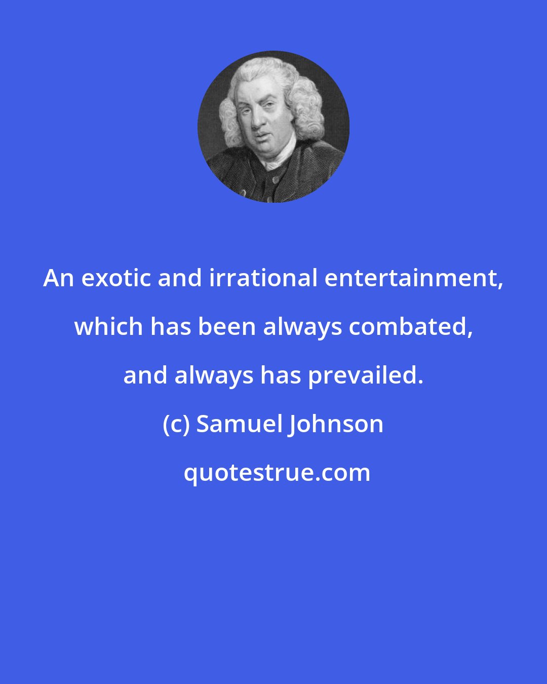 Samuel Johnson: An exotic and irrational entertainment, which has been always combated, and always has prevailed.