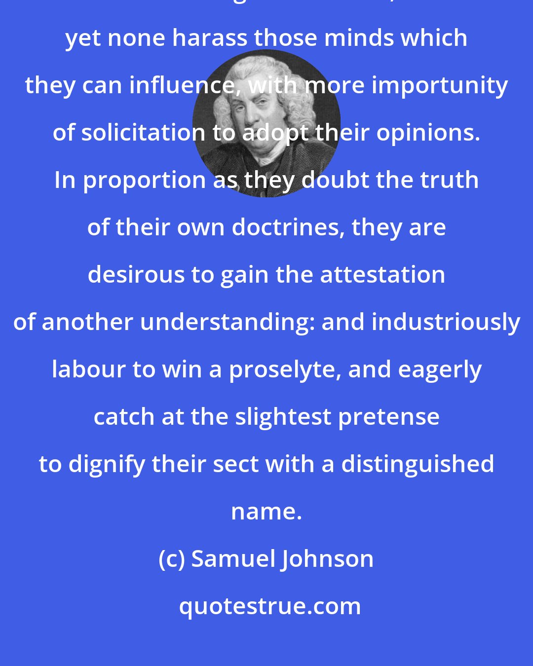 Samuel Johnson: It has long been observed, that an atheist has no just reason for endeavouring conversions; and yet none harass those minds which they can influence, with more importunity of solicitation to adopt their opinions. In proportion as they doubt the truth of their own doctrines, they are desirous to gain the attestation of another understanding: and industriously labour to win a proselyte, and eagerly catch at the slightest pretense to dignify their sect with a distinguished name.