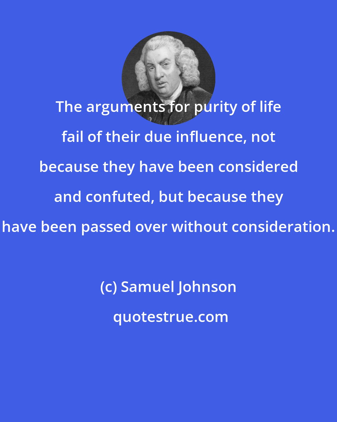 Samuel Johnson: The arguments for purity of life fail of their due influence, not because they have been considered and confuted, but because they have been passed over without consideration.