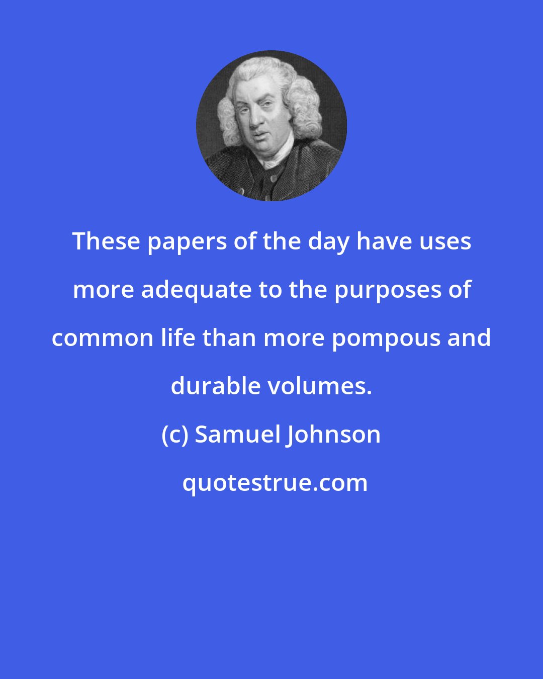 Samuel Johnson: These papers of the day have uses more adequate to the purposes of common life than more pompous and durable volumes.