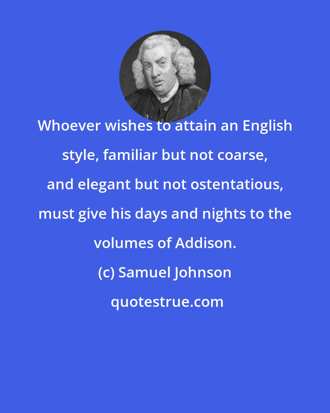 Samuel Johnson: Whoever wishes to attain an English style, familiar but not coarse, and elegant but not ostentatious, must give his days and nights to the volumes of Addison.