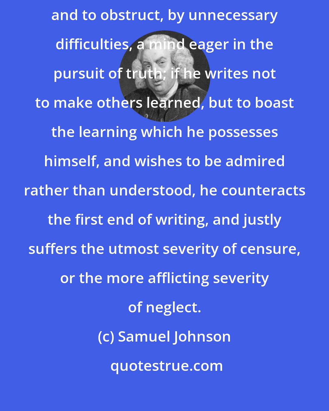 Samuel Johnson: If an author be supposed to involve his thoughts in voluntary obscurity, and to obstruct, by unnecessary difficulties, a mind eager in the pursuit of truth; if he writes not to make others learned, but to boast the learning which he possesses himself, and wishes to be admired rather than understood, he counteracts the first end of writing, and justly suffers the utmost severity of censure, or the more afflicting severity of neglect.