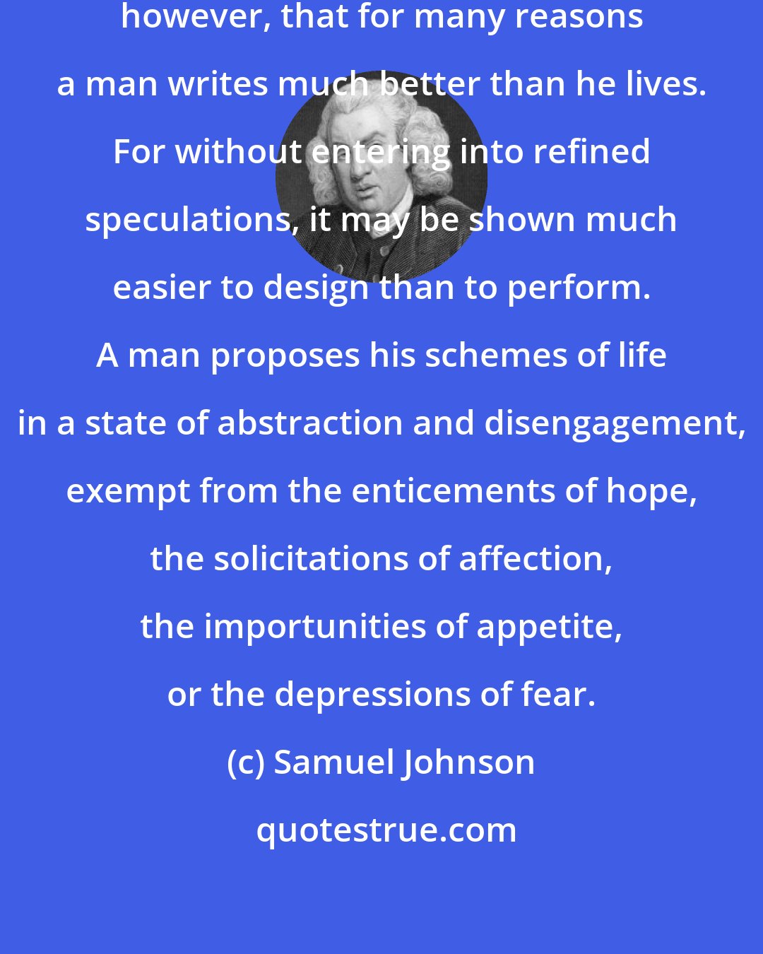 Samuel Johnson: It is not difficult to conceive, however, that for many reasons a man writes much better than he lives. For without entering into refined speculations, it may be shown much easier to design than to perform. A man proposes his schemes of life in a state of abstraction and disengagement, exempt from the enticements of hope, the solicitations of affection, the importunities of appetite, or the depressions of fear.