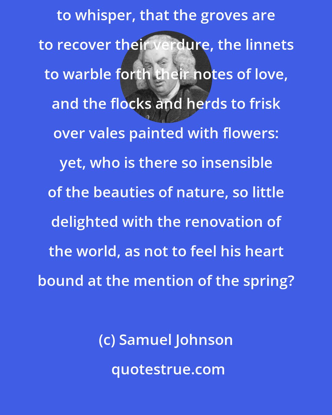 Samuel Johnson: When a poet mentions the spring, we know that the zephyrs are about to whisper, that the groves are to recover their verdure, the linnets to warble forth their notes of love, and the flocks and herds to frisk over vales painted with flowers: yet, who is there so insensible of the beauties of nature, so little delighted with the renovation of the world, as not to feel his heart bound at the mention of the spring?