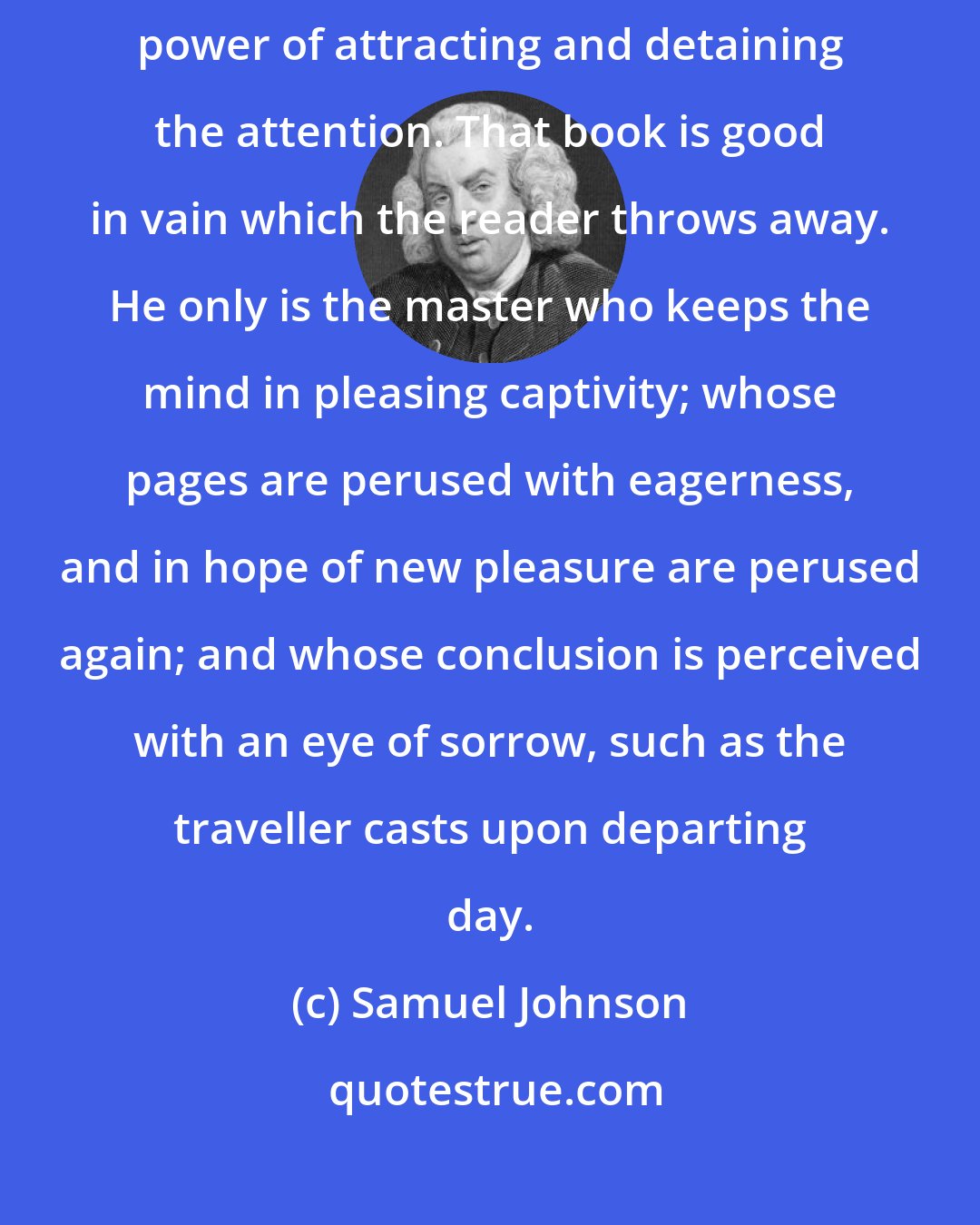 Samuel Johnson: Works of imagination excel by their allurement and delight; by their power of attracting and detaining the attention. That book is good in vain which the reader throws away. He only is the master who keeps the mind in pleasing captivity; whose pages are perused with eagerness, and in hope of new pleasure are perused again; and whose conclusion is perceived with an eye of sorrow, such as the traveller casts upon departing day.