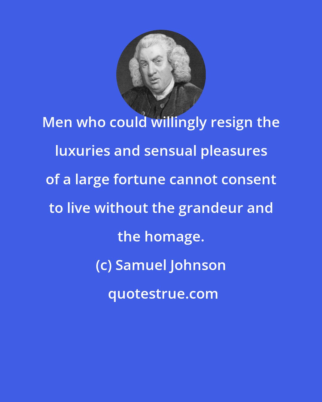 Samuel Johnson: Men who could willingly resign the luxuries and sensual pleasures of a large fortune cannot consent to live without the grandeur and the homage.