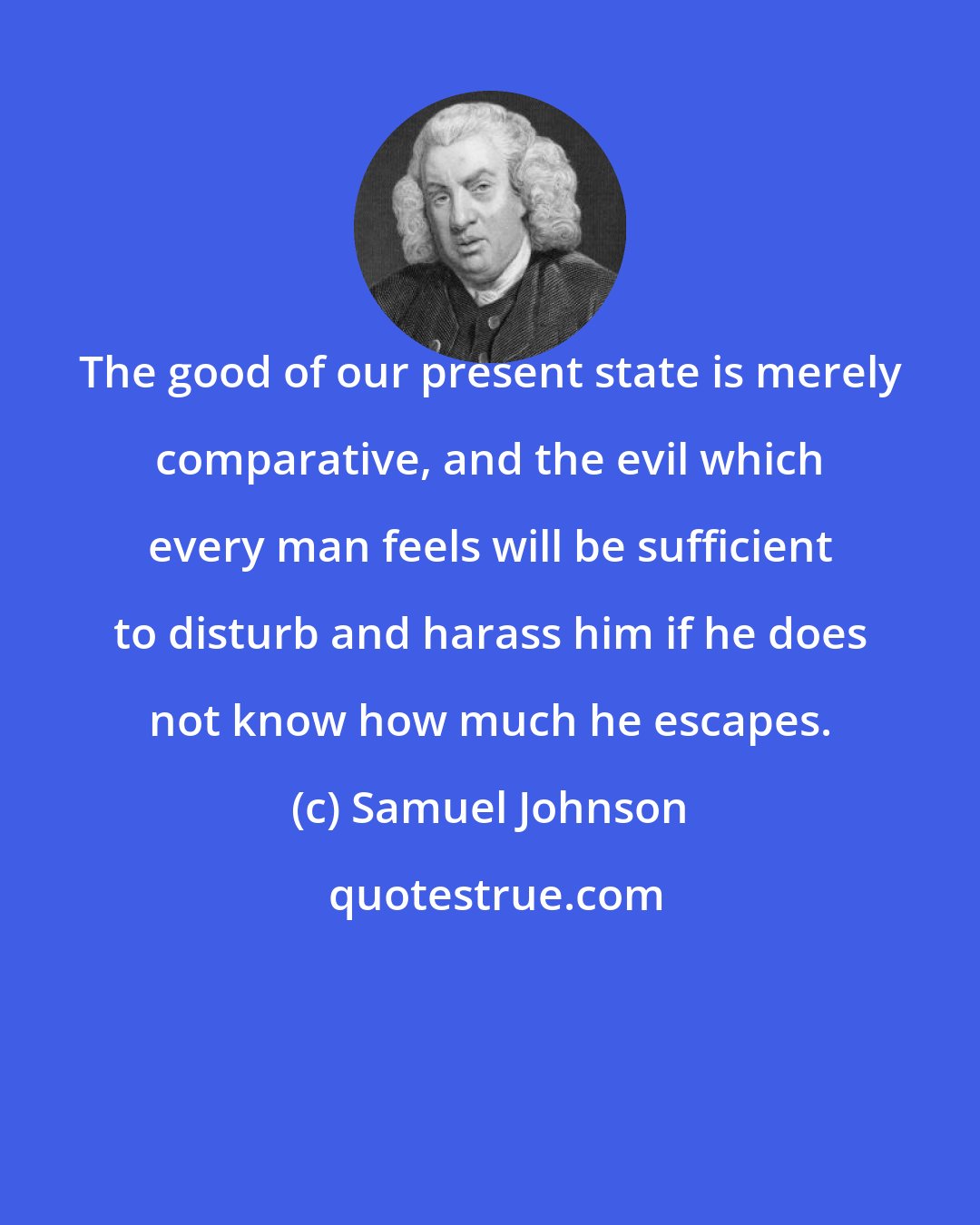 Samuel Johnson: The good of our present state is merely comparative, and the evil which every man feels will be sufficient to disturb and harass him if he does not know how much he escapes.
