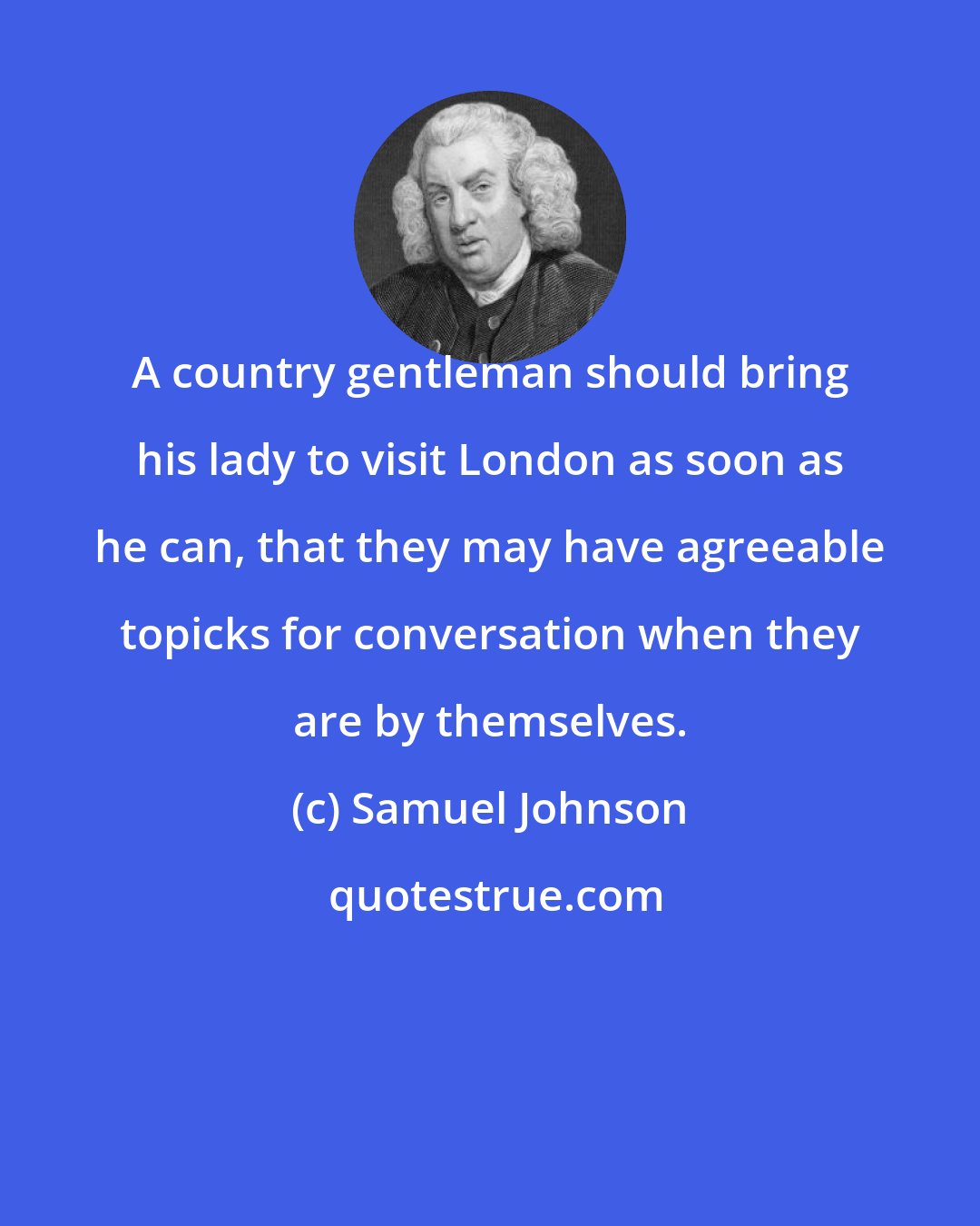 Samuel Johnson: A country gentleman should bring his lady to visit London as soon as he can, that they may have agreeable topicks for conversation when they are by themselves.