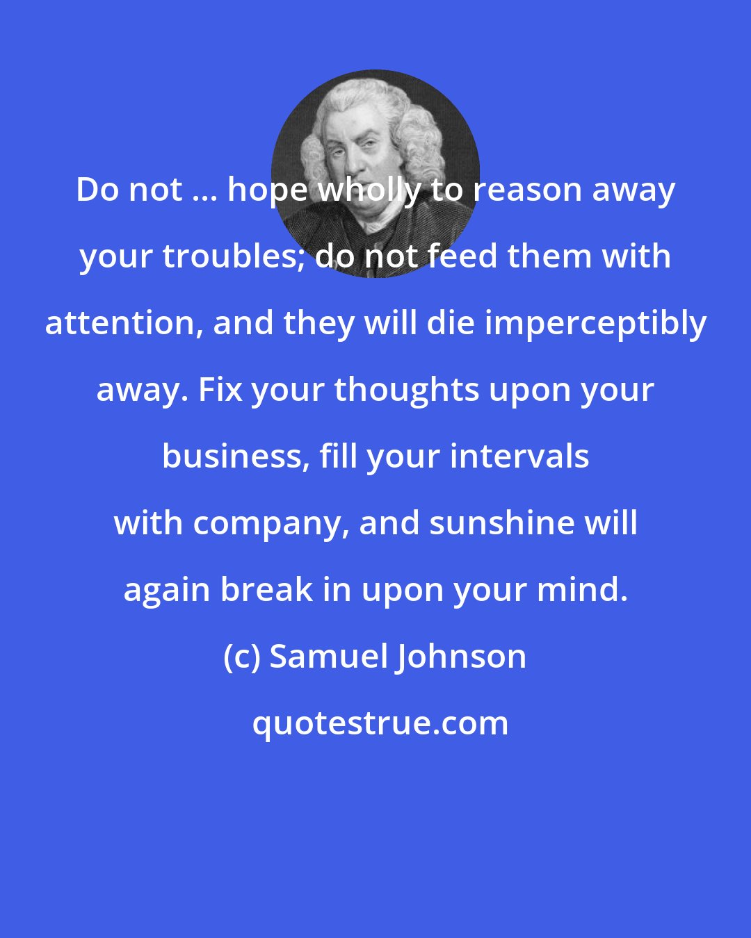 Samuel Johnson: Do not ... hope wholly to reason away your troubles; do not feed them with attention, and they will die imperceptibly away. Fix your thoughts upon your business, fill your intervals with company, and sunshine will again break in upon your mind.