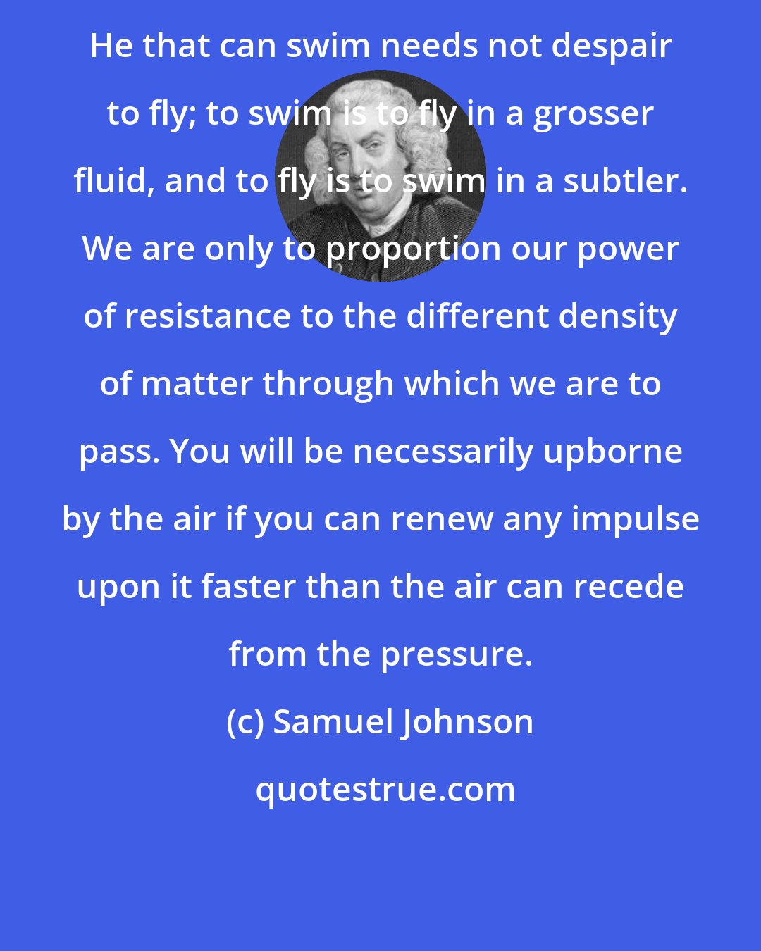 Samuel Johnson: He that can swim needs not despair to fly; to swim is to fly in a grosser fluid, and to fly is to swim in a subtler. We are only to proportion our power of resistance to the different density of matter through which we are to pass. You will be necessarily upborne by the air if you can renew any impulse upon it faster than the air can recede from the pressure.